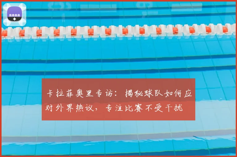 卡拉菲奥里专访：揭秘球队如何应对外界热议，专注比赛不受干扰