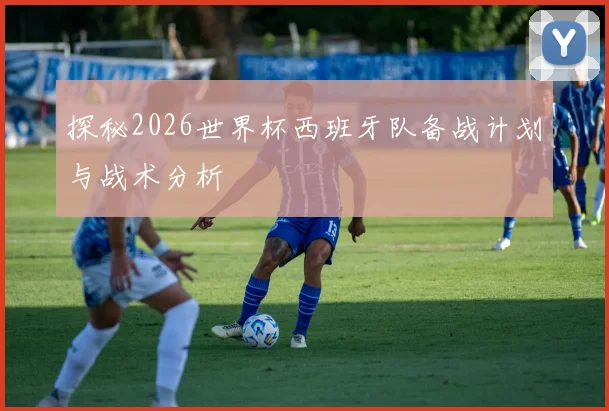 探秘2026世界杯西班牙队备战计划与战术分析