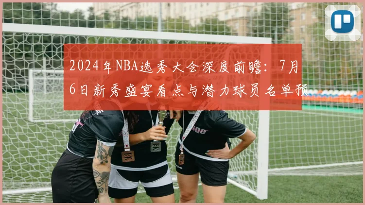 2024年NBA选秀大会深度前瞻:7月6日新秀盛宴看点与潜力球员名单预测