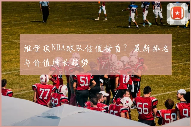 谁登顶NBA球队估值榜首？最新排名与价值增长趋势