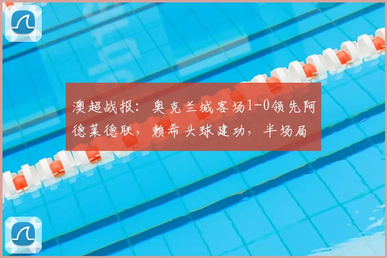 澳超战报:奥克兰城客场1-0领先阿德莱德联,赖希头球建功,半场局势分析