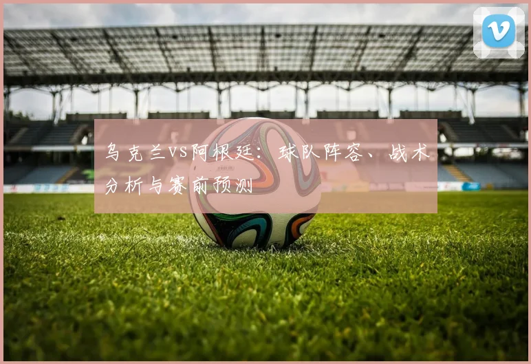 乌克兰vs阿根廷：球队阵容、战术分析与赛前预测
