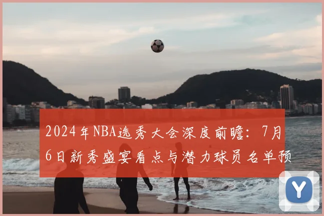 2024年NBA选秀大会深度前瞻：7月6日新秀盛宴看点与潜力球员名单预测