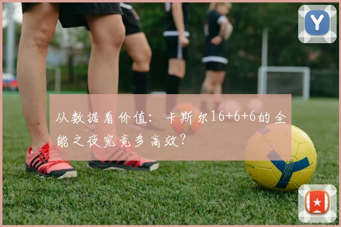 从数据看价值:卡斯尔16+6+6的全能之夜究竟多高效?