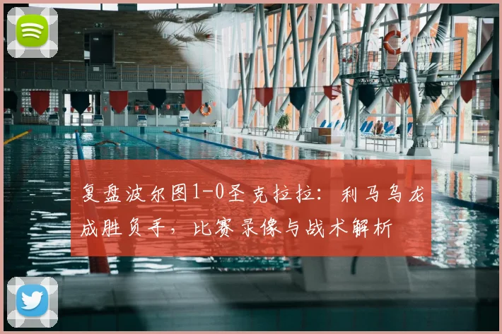 复盘波尔图1-0圣克拉拉:利马乌龙成胜负手,比赛录像与战术解析