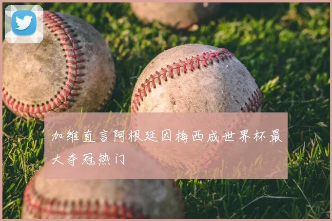 加维直言阿根廷因梅西成世界杯最大夺冠热门