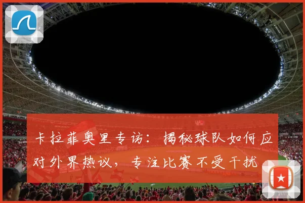 卡拉菲奥里专访：揭秘球队如何应对外界热议，专注比赛不受干扰