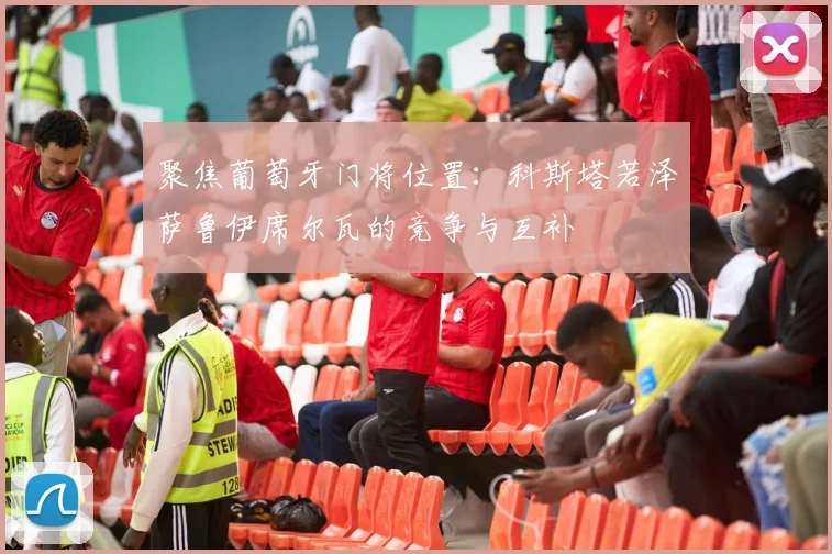 聚焦葡萄牙门将位置:科斯塔若泽萨鲁伊席尔瓦的竞争与互补