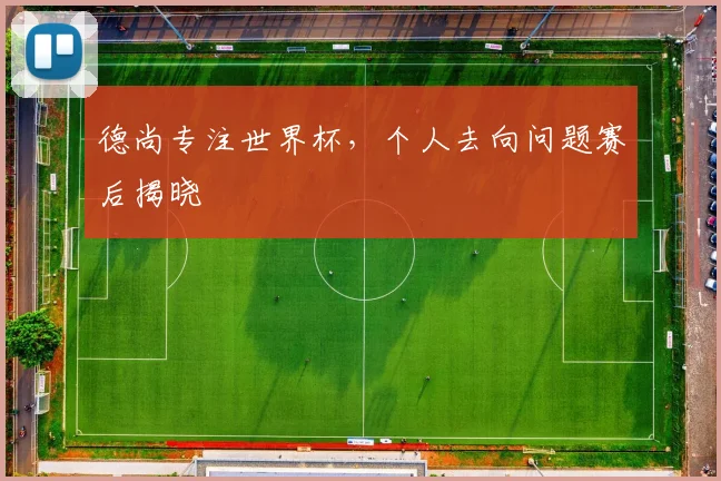 德尚专注世界杯,个人去向问题赛后揭晓