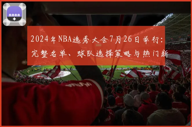 2024年NBA选秀大会7月26日举行:完整名单、球队选择策略与热门新秀预测