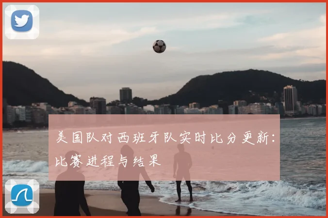 美国队对西班牙队实时比分更新:比赛进程与结果