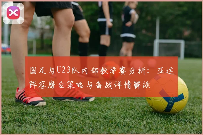 国足与U23队内部教学赛分析:亚运阵容磨合策略与备战详情解读