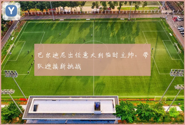 巴尔迪尼出任意大利临时主帅,带队迎接新挑战
