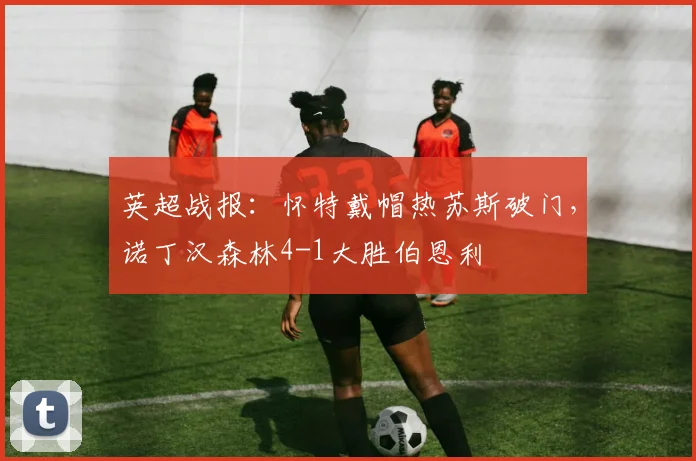 英超战报：怀特戴帽热苏斯破门，诺丁汉森林4-1大胜伯恩利
