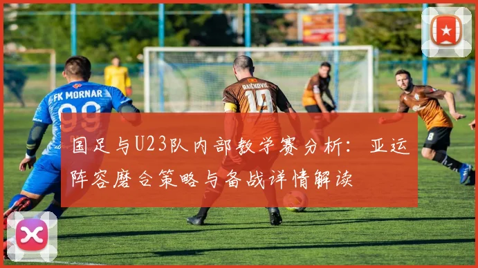 国足与U23队内部教学赛分析:亚运阵容磨合策略与备战详情解读