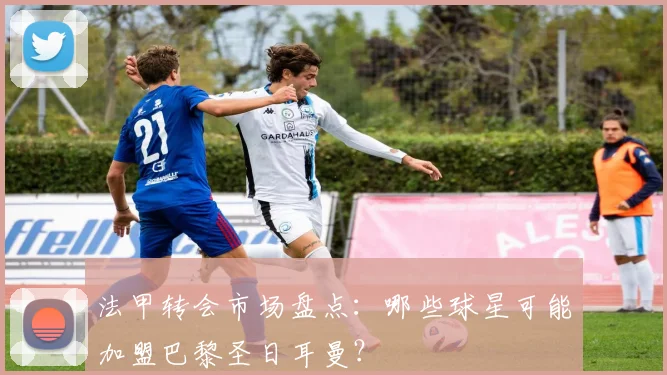 法甲转会市场盘点:哪些球星可能加盟巴黎圣日耳曼?
