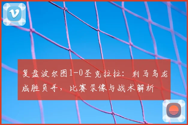 复盘波尔图1-0圣克拉拉：利马乌龙成胜负手，比赛录像与战术解析